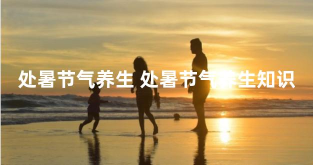 处暑节气养生 处暑节气养生知识